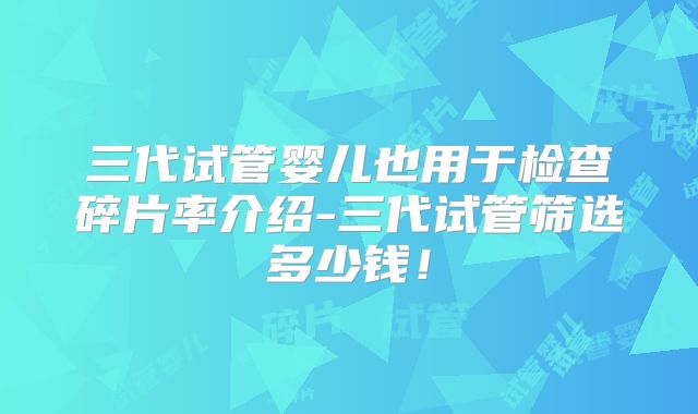 三代试管婴儿也用于检查碎片率介绍-三代试管筛选多少钱！