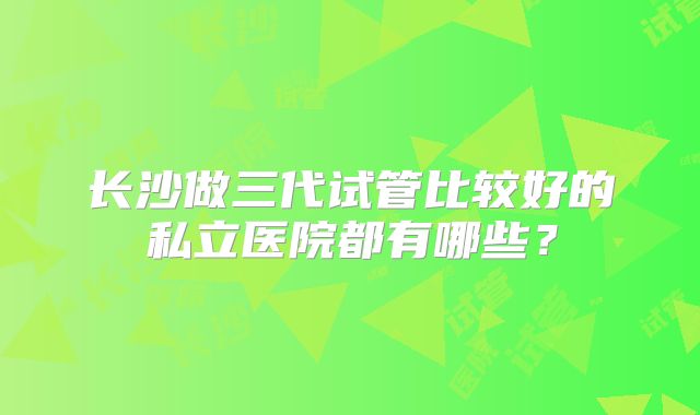 长沙做三代试管比较好的私立医院都有哪些？