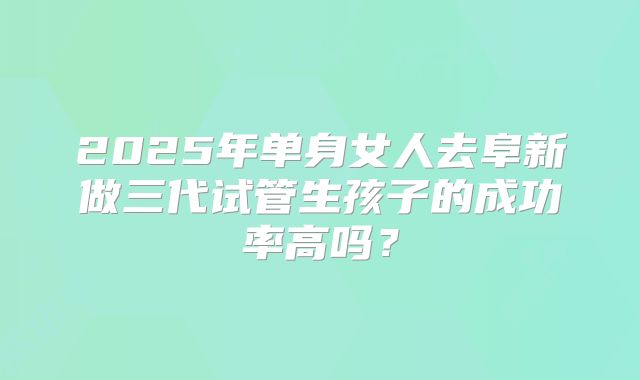2025年单身女人去阜新做三代试管生孩子的成功率高吗？