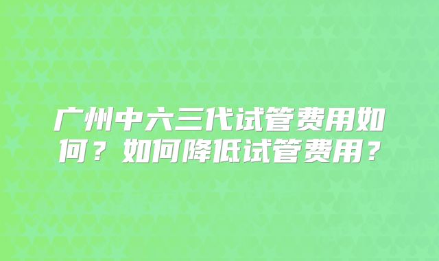 广州中六三代试管费用如何？如何降低试管费用？
