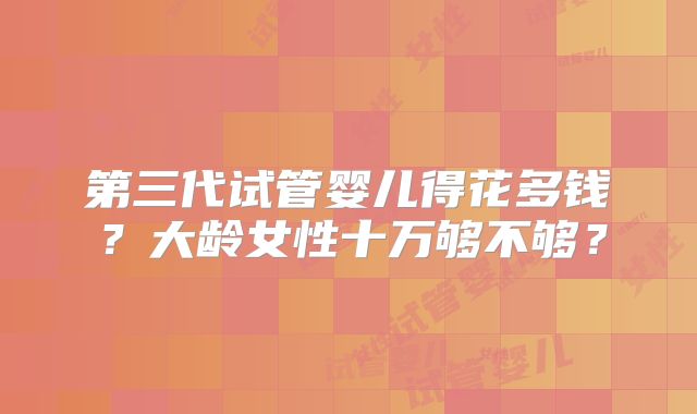 第三代试管婴儿得花多钱？大龄女性十万够不够？