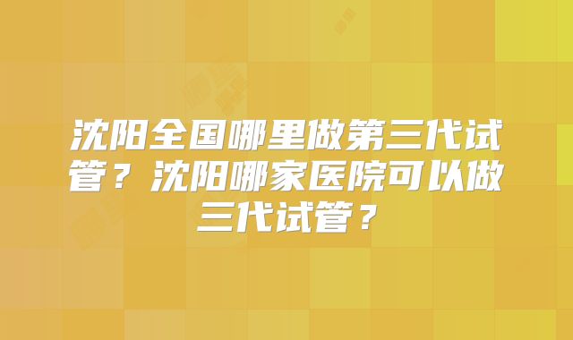 沈阳全国哪里做第三代试管？沈阳哪家医院可以做三代试管？