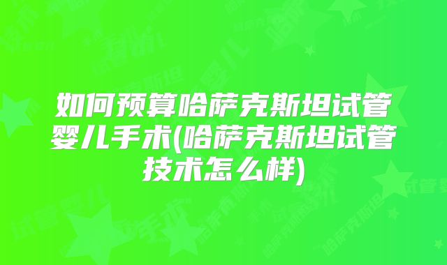 如何预算哈萨克斯坦试管婴儿手术(哈萨克斯坦试管技术怎么样)
