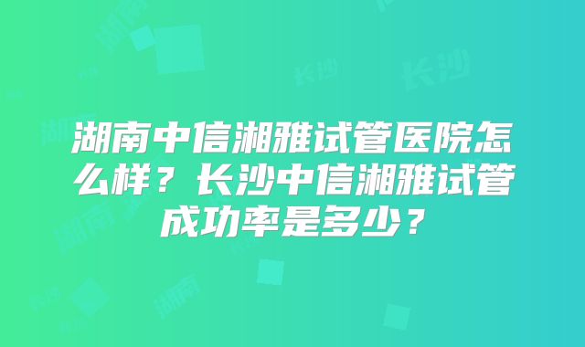 湖南中信湘雅试管医院怎么样?长沙中信湘雅试管成功率是多少?