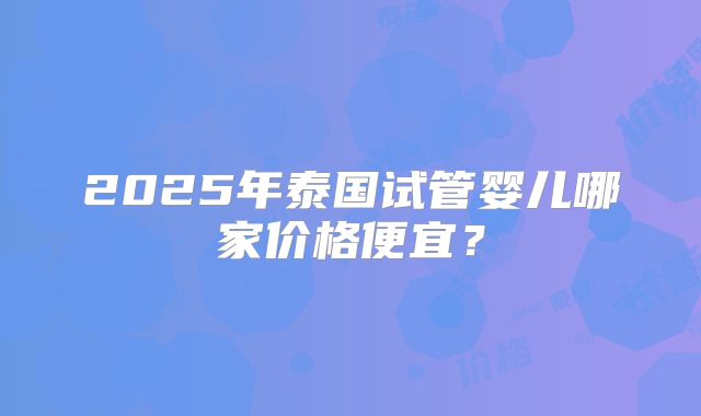 2025年泰国试管婴儿哪家价格便宜？