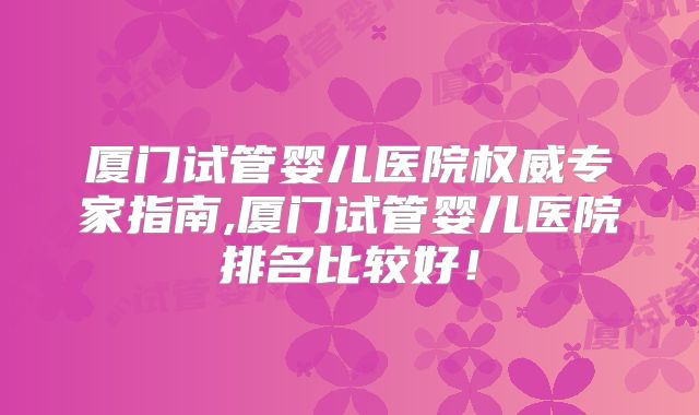 厦门试管婴儿医院权威专家指南,厦门试管婴儿医院排名比较好!