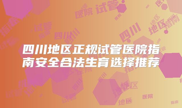 四川地区正规试管医院指南安全合法生育选择推荐