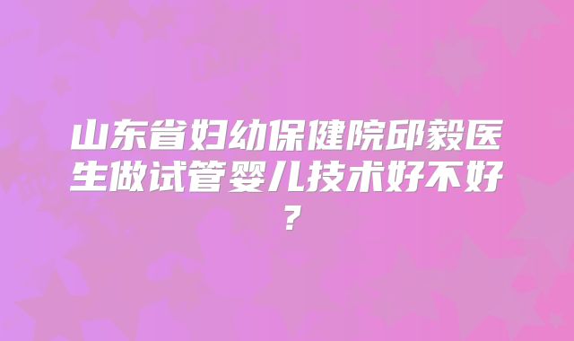 山东省妇幼保健院邱毅医生做试管婴儿技术好不好?