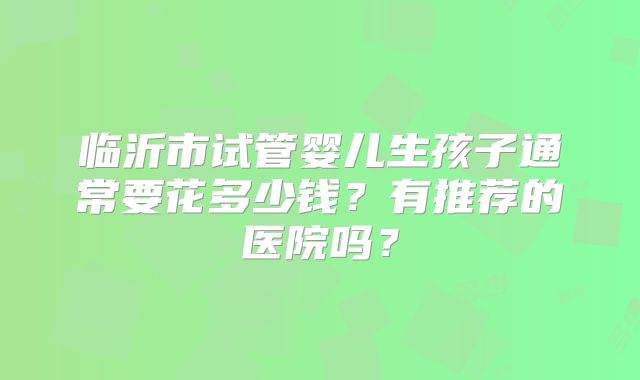 临沂市试管婴儿生孩子通常要花多少钱？有推荐的医院吗？