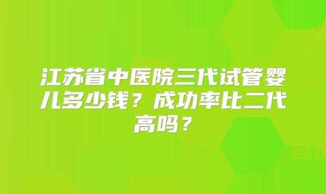 江苏省中医院三代试管婴儿多少钱？成功率比二代高吗？