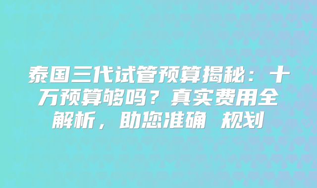 泰国三代试管预算揭秘：十万预算够吗？真实费用全解析，助您准确 规划