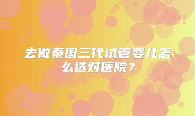 去做泰国三代试管婴儿怎么选对医院?