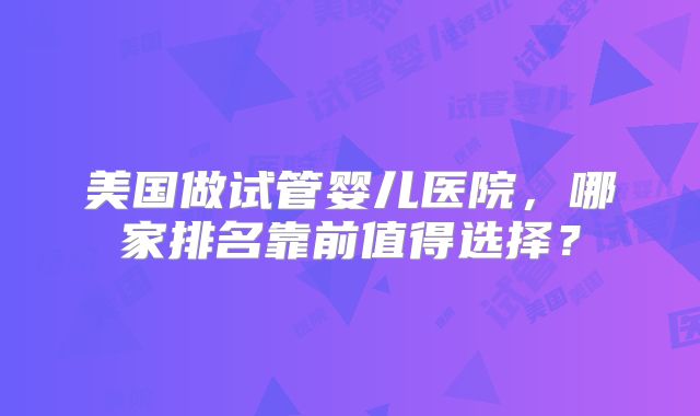 美国做试管婴儿医院,哪家排名靠前值得选择?