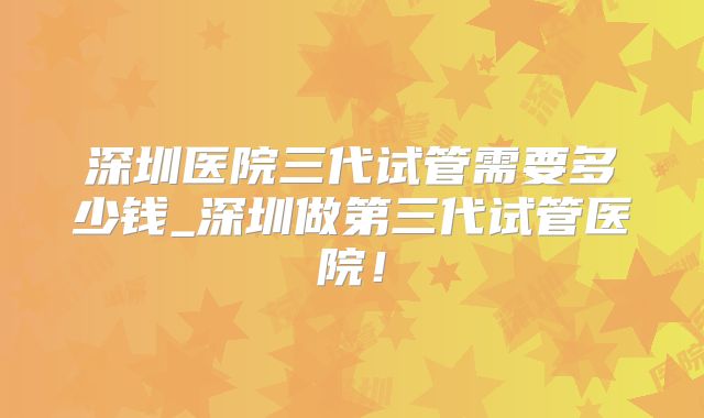 深圳医院三代试管需要多少钱_深圳做第三代试管医院！
