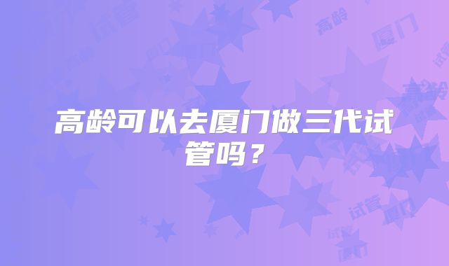 高龄可以去厦门做三代试管吗？