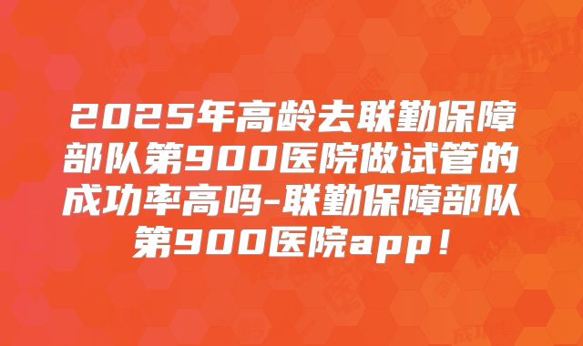 2025年高龄去联勤保障部队第900医院做试管的成功率高吗-联勤保障部队第900医院app!