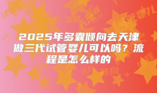2025年多囊倾向去天津做三代试管婴儿可以吗?流程是怎么样的