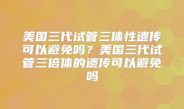 美国三代试管三体性遗传可以避免吗？美国三代试管三倍体的遗传可以避免吗