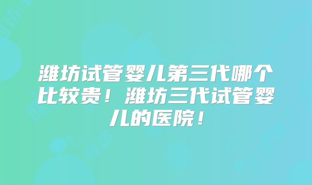 潍坊试管婴儿第三代哪个比较贵!潍坊三代试管婴儿的医院!