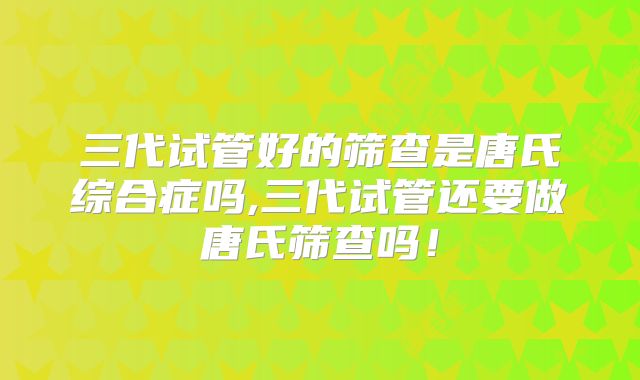 三代试管好的筛查是唐氏综合症吗,三代试管还要做唐氏筛查吗！