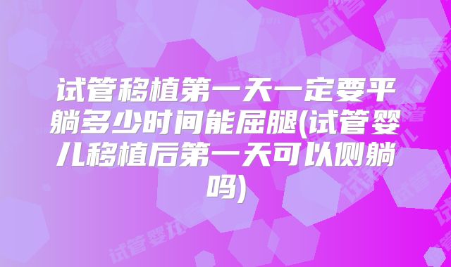 试管移植第一天一定要平躺多少时间能屈腿(试管婴儿移植后第一天可以侧躺吗)