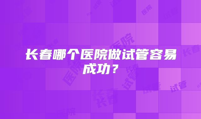 长春哪个医院做试管容易成功？