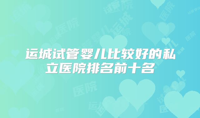 运城试管婴儿比较好的私立医院排名前十名