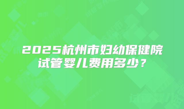 2025杭州市妇幼保健院试管婴儿费用多少？