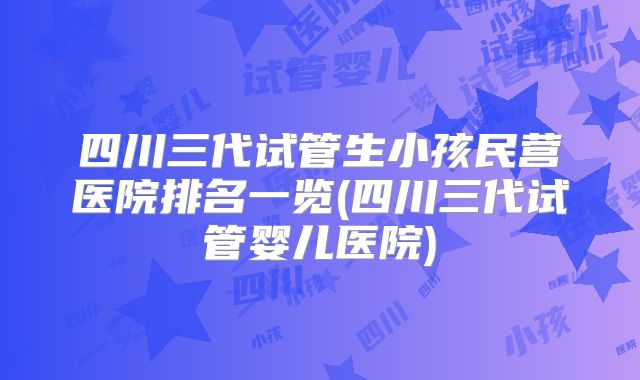四川三代试管生小孩民营医院排名一览(四川三代试管婴儿医院)