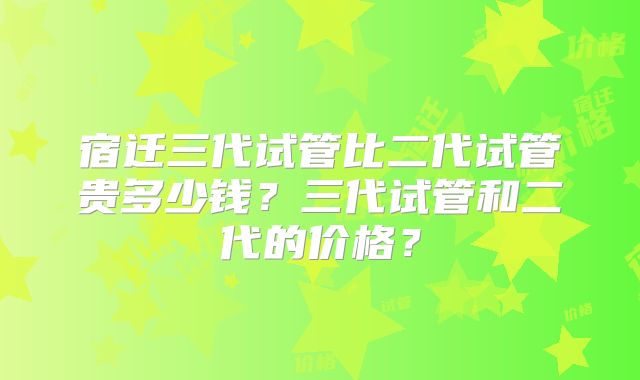 宿迁三代试管比二代试管贵多少钱?三代试管和二代的价格?