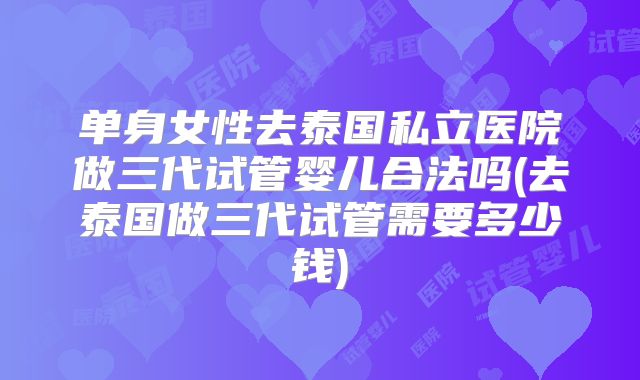 单身女性去泰国私立医院做三代试管婴儿合法吗(去泰国做三代试管需要多少钱)