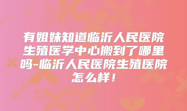 有姐妹知道临沂人民医院生殖医学中心搬到了哪里吗-临沂人民医院生殖医院怎么样！