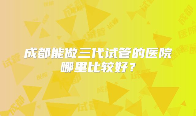 成都能做三代试管的医院哪里比较好？