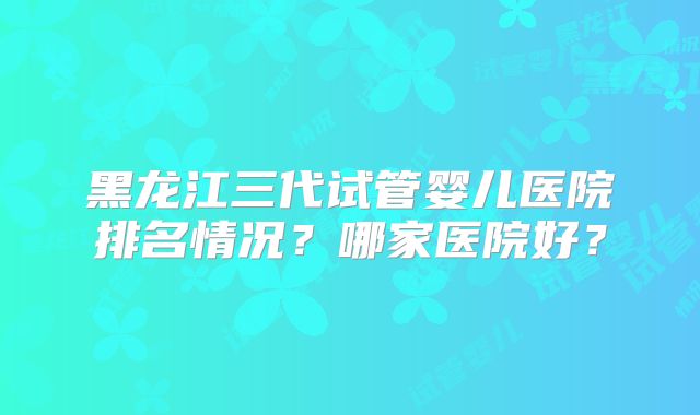 黑龙江三代试管婴儿医院排名情况?哪家医院好?