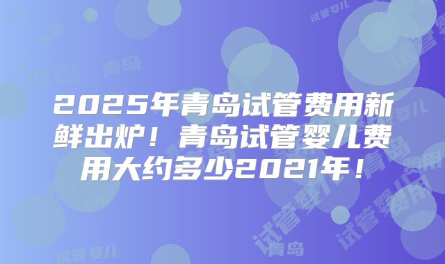 2025年青岛试管费用新鲜出炉！青岛试管婴儿费用大约多少2021年！