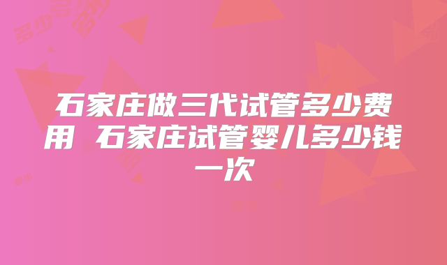 石家庄做三代试管多少费用 石家庄试管婴儿多少钱一次