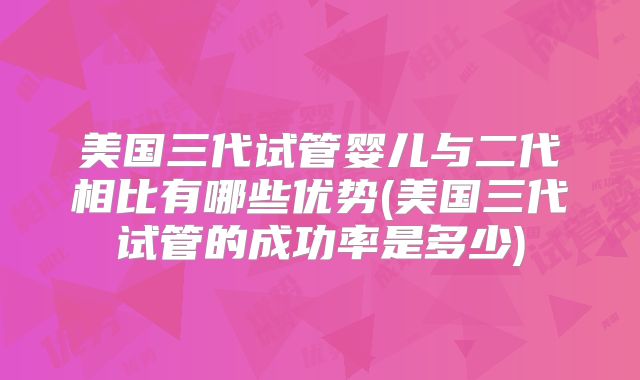 美国三代试管婴儿与二代相比有哪些优势(美国三代试管的成功率是多少)