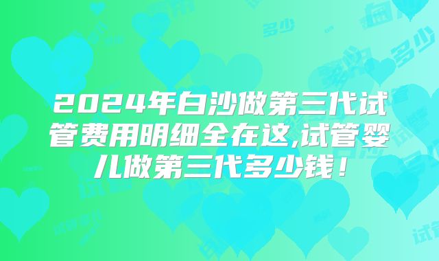 2024年白沙做第三代试管费用明细全在这,试管婴儿做第三代多少钱！