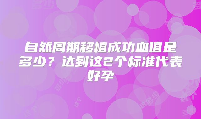 自然周期移植成功血值是多少?达到这2个标准代表好孕
