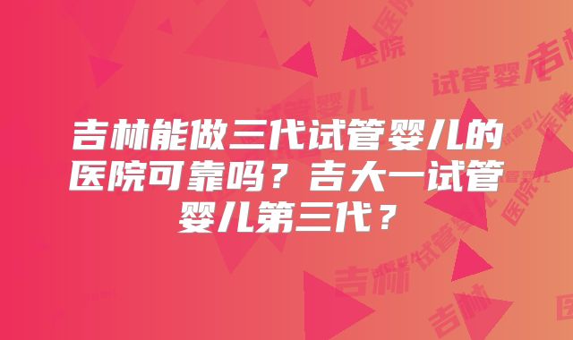 吉林能做三代试管婴儿的医院可靠吗？吉大一试管婴儿第三代？