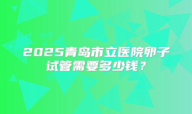 2025青岛市立医院卵子试管需要多少钱?