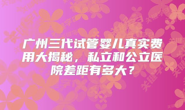 广州三代试管婴儿真实费用大揭秘,私立和公立医院差距有多大?