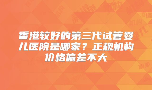 香港较好的第三代试管婴儿医院是哪家？正规机构价格偏差不大