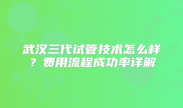 武汉三代试管技术怎么样？费用流程成功率详解