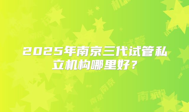 2025年南京三代试管私立机构哪里好？