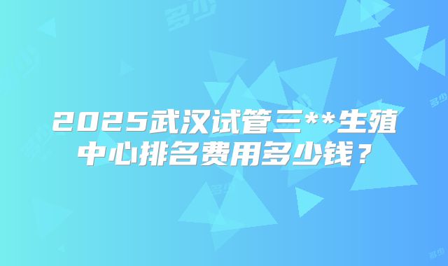 2025武汉试管三**生殖中心排名费用多少钱?