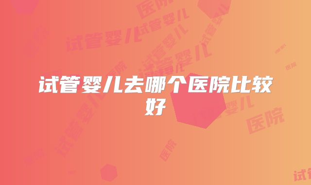 试管婴儿去哪个医院比较好