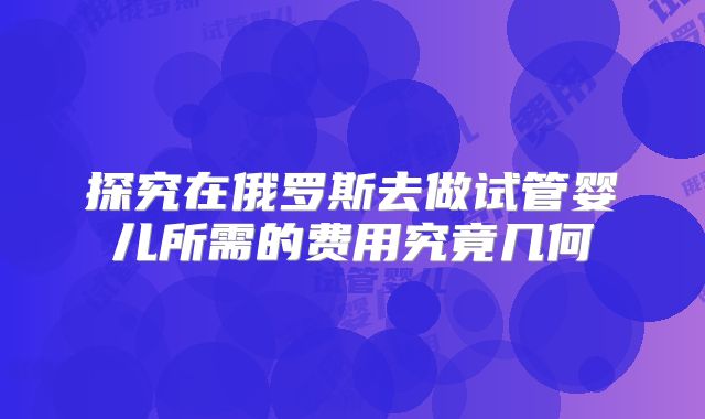 探究在俄罗斯去做试管婴儿所需的费用究竟几何