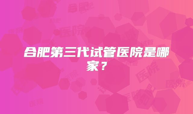 合肥第三代试管医院是哪家?