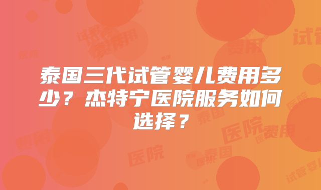 泰国三代试管婴儿费用多少？杰特宁医院服务如何选择？